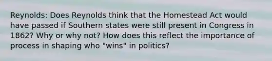 Reynolds: Does Reynolds think that the Homestead Act would have passed if Southern states were still present in Congress in 1862? Why or why not? How does this reflect the importance of process in shaping who "wins" in politics?