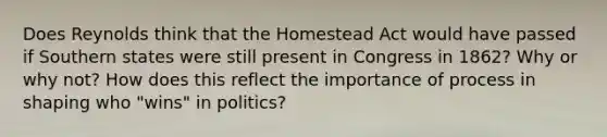 Does Reynolds think that the Homestead Act would have passed if Southern states were still present in Congress in 1862? Why or why not? How does this reflect the importance of process in shaping who "wins" in politics?