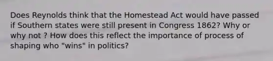 Does Reynolds think that the Homestead Act would have passed if Southern states were still present in Congress 1862? Why or why not ? How does this reflect the importance of process of shaping who "wins" in politics?