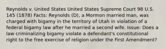 Reynolds v. United States United States Supreme Court 98 U.S. 145 (1878) Facts: Reynolds (D), a Mormon married man, was charged with bigamy in the territory of Utah in violation of a federal bigamy law after he married a second wife. Issue: Does a law criminalizing bigamy violate a defendant's constitutional right to the free exercise of religion under the First Amendment?