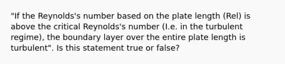 "If the Reynolds's number based on the plate length (Rel) is above the critical Reynolds's number (I.e. in the turbulent regime), the boundary layer over the entire plate length is turbulent". Is this statement true or false?