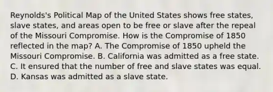 Reynolds's Political Map of the United States shows free states, slave states, and areas open to be free or slave after the repeal of the Missouri Compromise. How is the Compromise of 1850 reflected in the map? A. The Compromise of 1850 upheld the Missouri Compromise. B. California was admitted as a free state. C. It ensured that the number of free and slave states was equal. D. Kansas was admitted as a slave state.