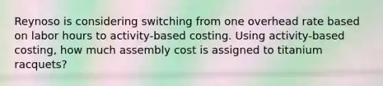 Reynoso is considering switching from one overhead rate based on labor hours to activity-based costing. Using activity-based costing, how much assembly cost is assigned to titanium racquets?