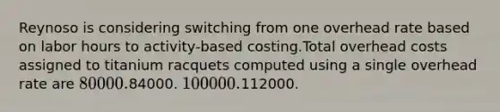 Reynoso is considering switching from one overhead rate based on labor hours to activity-based costing.Total overhead costs assigned to titanium racquets computed using a single overhead rate are 80000.84000. 100000.112000.