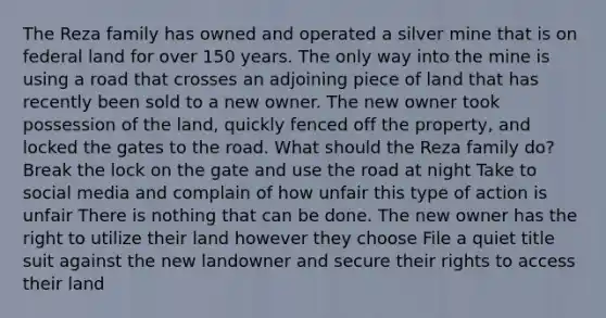 The Reza family has owned and operated a silver mine that is on federal land for over 150 years. The only way into the mine is using a road that crosses an adjoining piece of land that has recently been sold to a new owner. The new owner took possession of the land, quickly fenced off the property, and locked the gates to the road. What should the Reza family do? Break the lock on the gate and use the road at night Take to social media and complain of how unfair this type of action is unfair There is nothing that can be done. The new owner has the right to utilize their land however they choose File a quiet title suit against the new landowner and secure their rights to access their land