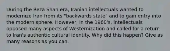 During the Reza Shah era, Iranian intellectuals wanted to modernize Iran from its "backwards state" and to gain entry into the modern sphere. However, in the 1960's, intellectuals opposed many aspects of Westernization and called for a return to Iran's authentic cultural identity. Why did this happen? Give as many reasons as you can.