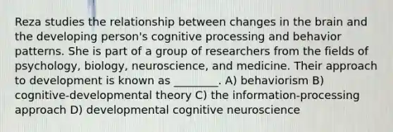 Reza studies the relationship between changes in the brain and the developing person's cognitive processing and behavior patterns. She is part of a group of researchers from the fields of psychology, biology, neuroscience, and medicine. Their approach to development is known as ________. A) behaviorism B) cognitive-developmental theory C) the information-processing approach D) developmental cognitive neuroscience