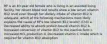 RF is an 83-year old female who is living in an assisted living facility. her recent blood test results show a low serum vitamin B12 level even though her dietary intake of vitamin B12 is adequate. which of the following mechanisms most likely explains the cause of RF's low vitamin B12 levels? (Ch5) a. Decreased ability to absorb protein-bound vitamin B12 b. Increased conversion of vitamin B12 to the inactive form c. Increased HCL production d. Decreased vitamin C intake which is required for vitamin B12 absorption