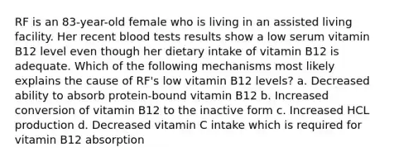 RF is an 83-year-old female who is living in an assisted living facility. Her recent blood tests results show a low serum vitamin B12 level even though her dietary intake of vitamin B12 is adequate. Which of the following mechanisms most likely explains the cause of RF's low vitamin B12 levels? a. Decreased ability to absorb protein-bound vitamin B12 b. Increased conversion of vitamin B12 to the inactive form c. Increased HCL production d. Decreased vitamin C intake which is required for vitamin B12 absorption