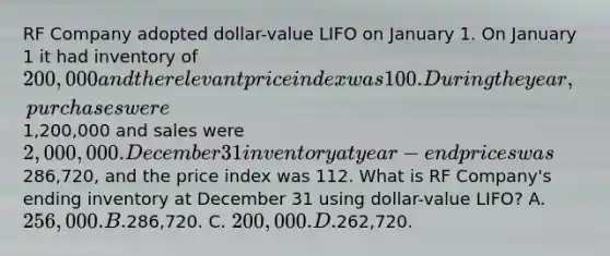 RF Company adopted dollar-value LIFO on January 1. On January 1 it had inventory of 200,000 and the relevant price index was 100. During the year, purchases were1,200,000 and sales were 2,000,000. December 31 inventory at year-end prices was286,720, and the price index was 112. What is RF Company's ending inventory at December 31 using dollar-value LIFO? A. 256,000. B.286,720. C. 200,000. D.262,720.