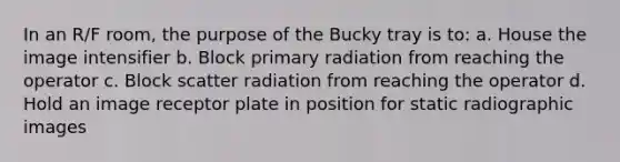 In an R/F room, the purpose of the Bucky tray is to: a. House the image intensifier b. Block primary radiation from reaching the operator c. Block scatter radiation from reaching the operator d. Hold an image receptor plate in position for static radiographic images