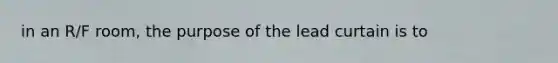 in an R/F room, the purpose of the lead curtain is to