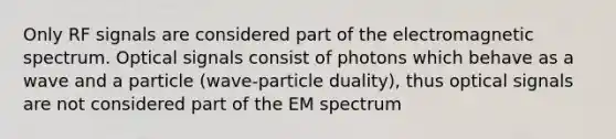 Only RF signals are considered part of the electromagnetic spectrum. Optical signals consist of photons which behave as a wave and a particle (wave-particle duality), thus optical signals are not considered part of the EM spectrum