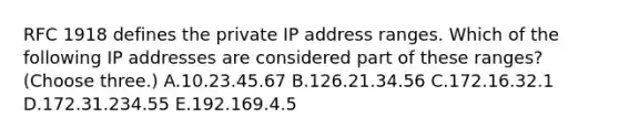 RFC 1918 defines the private IP address ranges. Which of the following IP addresses are considered part of these ranges? (Choose three.) A.10.23.45.67 B.126.21.34.56 C.172.16.32.1 D.172.31.234.55 E.192.169.4.5