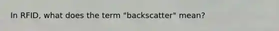 In RFID, what does the term "backscatter" mean?