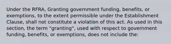 Under the RFRA, Granting government funding, benefits, or exemptions, to the extent permissible under the Establishment Clause, shall not constitute a violation of this act. As used in this section, the term "granting", used with respect to government funding, benefits, or exemptions, does not include the: