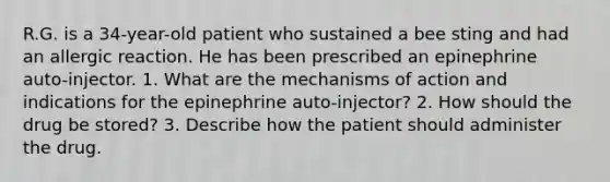 R.G. is a 34-year-old patient who sustained a bee sting and had an allergic reaction. He has been prescribed an epinephrine auto-injector. 1. What are the mechanisms of action and indications for the epinephrine auto-injector? 2. How should the drug be stored? 3. Describe how the patient should administer the drug.