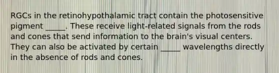 RGCs in the retinohypothalamic tract contain the photosensitive pigment _____. These receive light-related signals from the rods and cones that send information to the brain's visual centers. They can also be activated by certain _____ wavelengths directly in the absence of rods and cones.