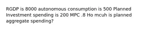 RGDP is 8000 autonomous consumption is 500 Planned Investment spending is 200 MPC .8 Ho mcuh is planned aggregate spending?