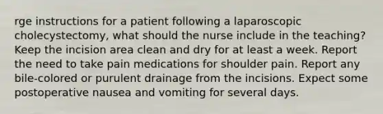 rge instructions for a patient following a laparoscopic cholecystectomy, what should the nurse include in the teaching? Keep the incision area clean and dry for at least a week. Report the need to take pain medications for shoulder pain. Report any bile-colored or purulent drainage from the incisions. Expect some postoperative nausea and vomiting for several days.