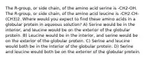 The R-group, or side chain, of the amino acid serine is -CH2-OH. The R-group, or side chain, of the amino acid leucine is -CH2-CH-(CH3)2. Where would you expect to find these amino acids in a globular protein in aqueous solution? A) Serine would be in the interior, and leucine would be on the exterior of the globular protein. B) Leucine would be in the interior, and serine would be on the exterior of the globular protein. C) Serine and leucine would both be in the interior of the globular protein. D) Serine and leucine would both be on the exterior of the globular protein.