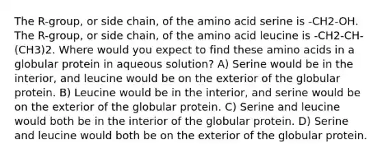 The R-group, or side chain, of the amino acid serine is -CH2-OH. The R-group, or side chain, of the amino acid leucine is -CH2-CH-(CH3)2. Where would you expect to find these amino acids in a globular protein in aqueous solution? A) Serine would be in the interior, and leucine would be on the exterior of the globular protein. B) Leucine would be in the interior, and serine would be on the exterior of the globular protein. C) Serine and leucine would both be in the interior of the globular protein. D) Serine and leucine would both be on the exterior of the globular protein.