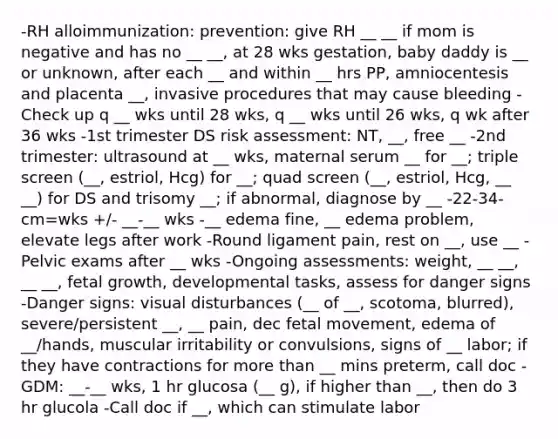 -RH alloimmunization: prevention: give RH __ __ if mom is negative and has no __ __, at 28 wks gestation, baby daddy is __ or unknown, after each __ and within __ hrs PP, amniocentesis and placenta __, invasive procedures that may cause bleeding - Check up q __ wks until 28 wks, q __ wks until 26 wks, q wk after 36 wks -1st trimester DS risk assessment: NT, __, free __ -2nd trimester: ultrasound at __ wks, maternal serum __ for __; triple screen (__, estriol, Hcg) for __; quad screen (__, estriol, Hcg, __ __) for DS and trisomy __; if abnormal, diagnose by __ -22-34- cm=wks +/- __-__ wks -__ edema fine, __ edema problem, elevate legs after work -Round ligament pain, rest on __, use __ -Pelvic exams after __ wks -Ongoing assessments: weight, __ __, __ __, fetal growth, developmental tasks, assess for danger signs -Danger signs: visual disturbances (__ of __, scotoma, blurred), severe/persistent __, __ pain, dec fetal movement, edema of __/hands, muscular irritability or convulsions, signs of __ labor; if they have contractions for more than __ mins preterm, call doc -GDM: __-__ wks, 1 hr glucosa (__ g), if higher than __, then do 3 hr glucola -Call doc if __, which can stimulate labor