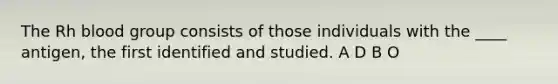 The Rh blood group consists of those individuals with the ____ antigen, the first identified and studied.​ ​A D ​B ​O