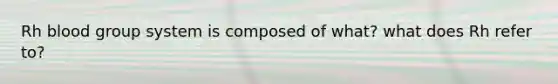 Rh blood group system is composed of what? what does Rh refer to?