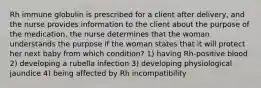 Rh immune globulin is prescribed for a client after delivery, and the nurse provides information to the client about the purpose of the medication. the nurse determines that the woman understands the purpose if the woman states that it will protect her next baby from which condition? 1) having Rh-positive blood 2) developing a rubella infection 3) developing physiological jaundice 4) being affected by Rh incompatibility