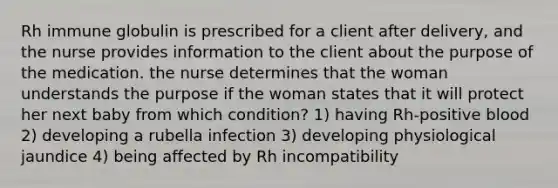 Rh immune globulin is prescribed for a client after delivery, and the nurse provides information to the client about the purpose of the medication. the nurse determines that the woman understands the purpose if the woman states that it will protect her next baby from which condition? 1) having Rh-positive blood 2) developing a rubella infection 3) developing physiological jaundice 4) being affected by Rh incompatibility