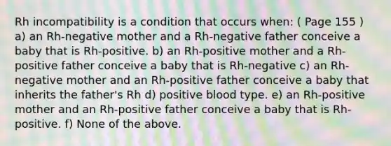 Rh incompatibility is a condition that occurs when: ( Page 155 ) a) an Rh-negative mother and a Rh-negative father conceive a baby that is Rh-positive. b) an Rh-positive mother and a Rh-positive father conceive a baby that is Rh-negative c) an Rh-negative mother and an Rh-positive father conceive a baby that inherits the father's Rh d) positive blood type. e) an Rh-positive mother and an Rh-positive father conceive a baby that is Rh-positive. f) None of the above.