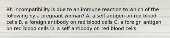 Rh incompatibility is due to an immune reaction to which of the following by a pregnant woman? A. a self antigen on red blood cells B. a foreign antibody on red blood cells C. a foreign antigen on red blood cells D. a self antibody on red blood cells