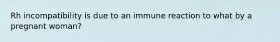 Rh incompatibility is due to an immune reaction to what by a pregnant woman?