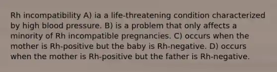 Rh incompatibility A) ia a life-threatening condition characterized by high blood pressure. B) is a problem that only affects a minority of Rh incompatible pregnancies. C) occurs when the mother is Rh-positive but the baby is Rh-negative. D) occurs when the mother is Rh-positive but the father is Rh-negative.