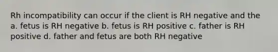 Rh incompatibility can occur if the client is RH negative and the a. fetus is RH negative b. fetus is RH positive c. father is RH positive d. father and fetus are both RH negative