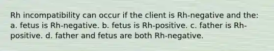 Rh incompatibility can occur if the client is Rh-negative and the: a. fetus is Rh-negative. b. fetus is Rh-positive. c. father is Rh-positive. d. father and fetus are both Rh-negative.