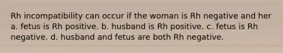 Rh incompatibility can occur if the woman is Rh negative and her a. fetus is Rh positive. b. husband is Rh positive. c. fetus is Rh negative. d. husband and fetus are both Rh negative.