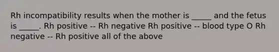 Rh incompatibility results when the mother is _____ and the fetus is _____. Rh positive -- Rh negative Rh positive -- blood type O Rh negative -- Rh positive all of the above