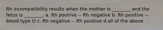 Rh incompatibility results when the mother is ________ and the fetus is ________. a. Rh positive -- Rh negative b. Rh positive -- blood type O c. Rh negative -- Rh positive d.all of the above