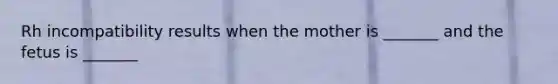 Rh incompatibility results when the mother is _______ and the fetus is _______