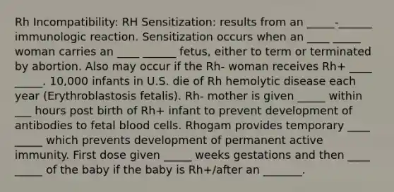 Rh Incompatibility: RH Sensitization: results from an _____-______ immunologic reaction. Sensitization occurs when an ____ _____ woman carries an ____ ______ fetus, either to term or terminated by abortion. Also may occur if the Rh- woman receives Rh+ ____ _____. 10,000 infants in U.S. die of Rh hemolytic disease each year (Erythroblastosis fetalis). Rh- mother is given _____ within ___ hours post birth of Rh+ infant to prevent development of antibodies to fetal blood cells. Rhogam provides temporary ____ _____ which prevents development of permanent active immunity. First dose given _____ weeks gestations and then ____ _____ of the baby if the baby is Rh+/after an _______.