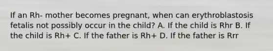 If an Rh- mother becomes pregnant, when can erythroblastosis fetalis not possibly occur in the child? A. If the child is Rhr B. If the child is Rh+ C. If the father is Rh+ D. If the father is Rrr