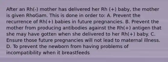 After an Rh(-) mother has delivered her Rh (+) baby, the mother is given RhoGam. This is done in order to: A. Prevent the recurrence of Rh(+) babies in future pregnancies. B. Prevent the mother from producing antibodies against the Rh(+) antigen that she may have gotten when she delivered to her Rh(+) baby. C. Ensure those future pregnancies will not lead to maternal illness. D. To prevent the newborn from having problems of incompatibility when it breastfeeds