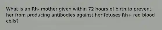 What is an Rh- mother given within 72 hours of birth to prevent her from producing antibodies against her fetuses Rh+ red blood cells?