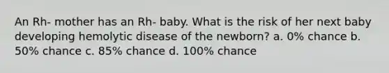 An Rh- mother has an Rh- baby. What is the risk of her next baby developing hemolytic disease of the newborn? a. 0% chance b. 50% chance c. 85% chance d. 100% chance