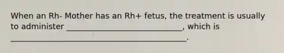 When an Rh- Mother has an Rh+ fetus, the treatment is usually to administer _____________________________, which is ____________________________________________.