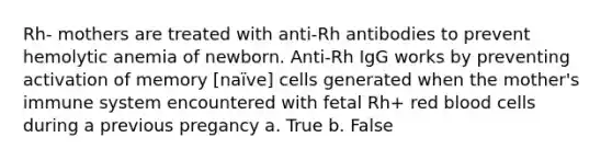 Rh- mothers are treated with anti-Rh antibodies to prevent hemolytic anemia of newborn. Anti-Rh IgG works by preventing activation of memory [naïve] cells generated when the mother's immune system encountered with fetal Rh+ red blood cells during a previous pregancy a. True b. False