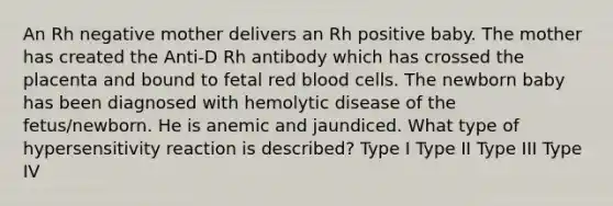 An Rh negative mother delivers an Rh positive baby. The mother has created the Anti-D Rh antibody which has crossed the placenta and bound to fetal red blood cells. The newborn baby has been diagnosed with hemolytic disease of the fetus/newborn. He is anemic and jaundiced. What type of hypersensitivity reaction is described? Type I Type II Type III Type IV