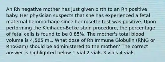 An Rh negative mother has just given birth to an Rh positive baby. Her physician suspects that she has experienced a fetal-maternal hemmorhage since her rosette test was positive. Upon performing the Kleihauer-Betke stain procedure, the percentage of fetal cells is found to be 0.85%. The mother's total blood volume is 4,565 mL. What dose of Rh Immune Globulin (RhIG or RhoGam) should be administered to the mother? The correct answer is highlighted below 1 vial 2 vials 3 vials 4 vials